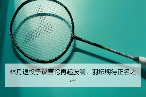 林丹退役争议言论再起波澜，羽坛期待正名之声